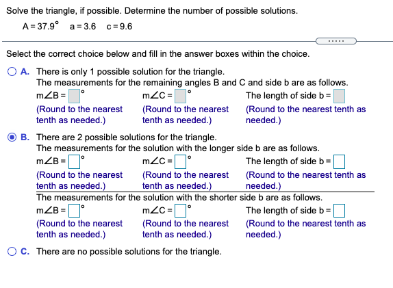 Solve the triangle, if possible. Determine the number of possible solutions.
A= 37.9° a = 3.6 c=9.6
......
Select the correct choice below and fill in the answer boxes within the choice.
A. There is only 1 possible solution for the triangle.
The measurements for the remaining angles B and C and side b are as follows.
mZB = |
m2C =°
The length of side b=
(Round to the nearest
tenth as needed.)
(Round to the nearest
tenth as needed.)
(Round to the nearest tenth as
needed.)
B. There are 2 possible solutions for the triangle.
The measurements for the solution with the longer side b are as follows.
mZB =°
(Round to the nearest
tenth as needed.)
The measurements for the solution with the shorter side b are as follows.
mZB =D°
(Round to the nearest
tenth as needed.)
m2C =°
(Round to the nearest
tenth as needed.)
The length of side b=
(Round to the nearest tenth as
needed.)
m2C =°
(Round to the nearest
tenth as needed.)
The length of sideb=
(Round to the nearest tenth as
needed.)
Oc. There are no possible solutions for the triangle.
