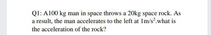Q1: A100 kg man in space throws a 20kg space rock. As
a result, the man accelerates to the left at 1m/s?.what is
the acceleration of the rock?
