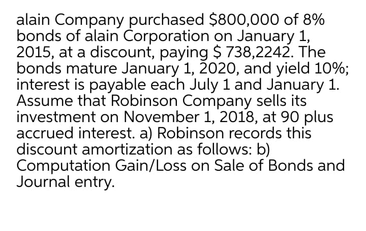 alain Company purchased $800,000 of 8%
bonds of alain Corporation on January 1,
2015, at a discount, paying $ 738,2242. The
bonds mature January 1, 2020, and yield 10%;
interest is payable each July 1 and January 1.
Assume that Robinson Company sells its
investment on November 1, 2018, at 90 plus
accrued interest. a) Robinson records this
discount amortization as follows: b)
Computation Gain/Loss on Sale of Bonds and
Journal entry.
