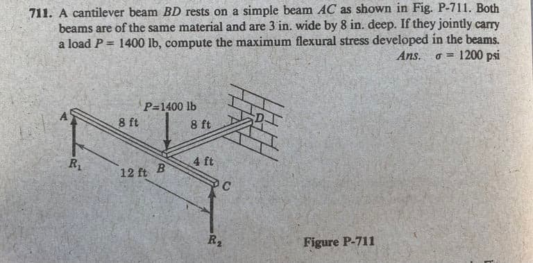711. A cantilever beam BD rests on a simple beam AC as shown in Fig. P-711. Both
beams are of the same material and are 3 in, wide by 8 in. deep. If they jointly carry
a load P = 1400 lb, compute the maximum flexural stress developed in the beams.
Ans. o = 1200 psi
%3D
P=1400 lb
8 ft
8 ft
R1
4 ft
12 ft
R2
Figure P-711
