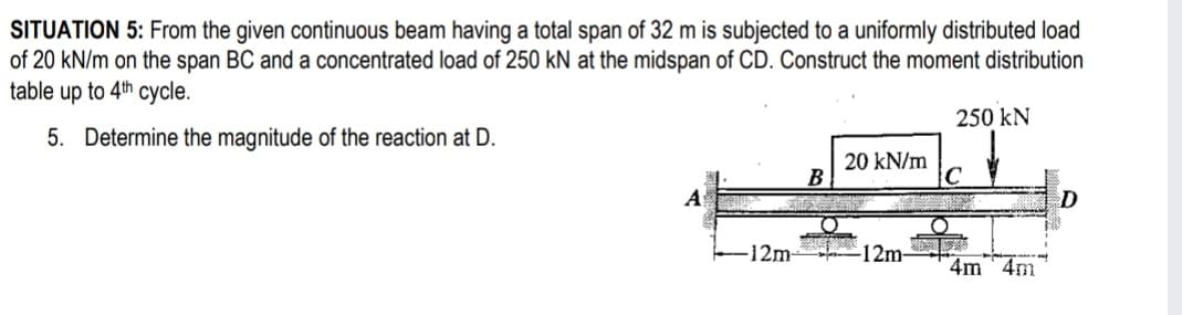 SITUATION 5: From the given continuous beam having a total span of 32 m is subjected to a uniformly distributed load
of 20 kN/m on the span BC and a concentrated loạd of 250 kN at the midspan of CD. Construct the moment distribution
table up to 4th cycle.
250 kN
5. Determine the magnitude of the reaction at D.
20 kN/m
B
C
D
12m-
-12m-
4m 4m
