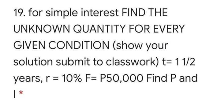 19. for simple interest FIND THE
UNKNOWN QUANTITY FOR EVERY
GIVEN CONDITION (show your
solution submit to classwork) t= 1 1/2
years, r = 10% F= P50,000 Find P and
| *
