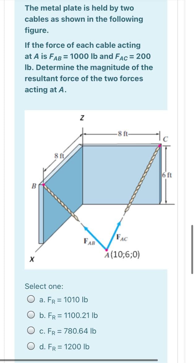 The metal plate is held by two
cables as shown in the following
figure.
If the force of each cable acting
at A is FAB = 1000 Ib and FAc = 200
Ib. Determine the magnitude of the
resultant force of the two forces
acting at A.
-8 ft-
8 ft
6 ft
B
FAC
FAR
A(10;6;0)
Select one:
O a. FR = 1010 lb
O b. FR = 1100.21 lb
O c. FR = 780.64 lb
O d. FR = 1200 lb
%3D
