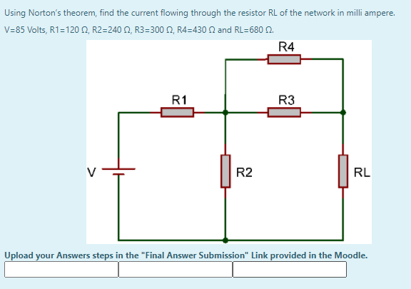 Using Norton's theorem, find the current flowing through the resistor RL of the network in milli ampere.
V=85 Volts, R1=120 N, R2=240 N, R3=300 N, R4=430 N and RL=680 N.
R4
R1
R3
R2
RL
Upload your Answers steps in the "Final Answer Submission" Link provided in the Moodle.
