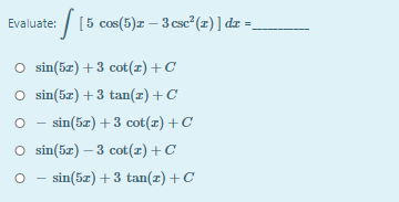 Evaluate: / [5 cos(5)x – 3 csc²(z) ] dz =
O sin(5z) +3 cot(x) +C
O sin(5z) +3 tan(z) +C
- sin(5z) + 3 cot(z)+C
O sin(5z) – 3 cot(z) +C
O - sin(5z) + 3 tan(z) +C
