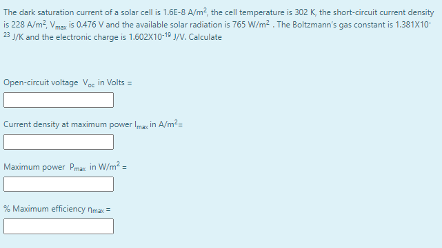 The dark saturation current of a solar cell is 1.6E-8 A/m?, the cell temperature is 302 K, the short-circuit current density
is 228 A/m?, Vmax is 0.476 V and the available solar radiation is 765 W/m? . The Boltzmann's gas constant is 1.381X10-
23 J/K and the electronic charge is 1.602X10-19 J/V. Calculate
Open-circuit voltage Voc in Volts =
Current density at maximum power Imax in A/m2=
Maximum power Pmax in W/m2 =
% Maximum efficiency nmax =
