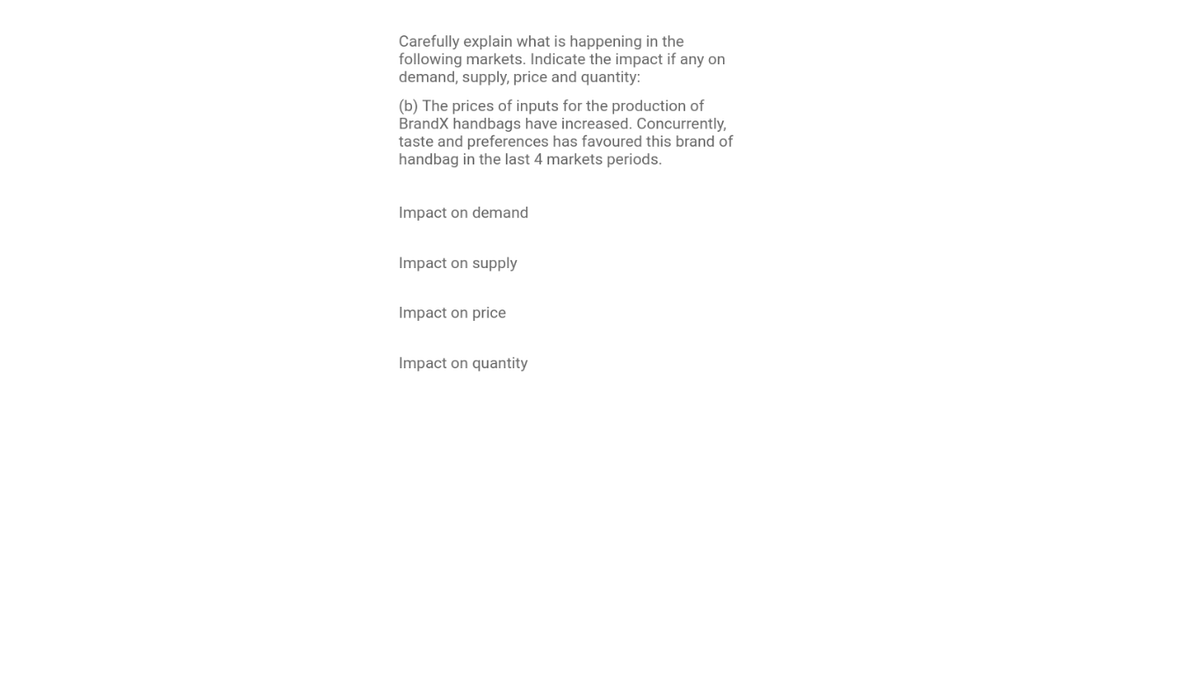 Carefully explain what is happening in the
following markets. Indicate the impact if any on
demand, supply, price and quantity:
(b) The prices of inputs for the production of
BrandX handbags have increased. Concurrently,
taste and preferences has favoured this brand of
handbag in the last 4 markets periods.
Impact on demand
Impact on supply
Impact on price
Impact on quantity
