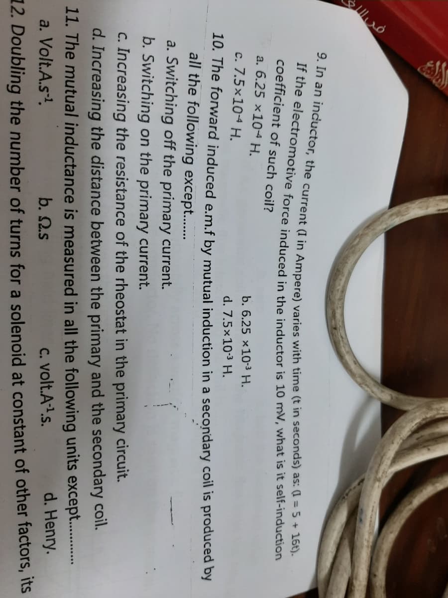 * he electromotive force induced in the inductor is 10 mV, what is it self-induction
coefficient of such coil?
a. 6.25 x104 H.
b. 6.25 x10-3 H.
c. 7.5x104 H.
d. 7.5x10-3 H.
10. The forward induced e.m.f by mutual induction in a secondary coil is produced by
all the following except..
a. Switching off the primary current.
b. Switching on the primary current.
c. Increasing the resistance of the rheostat in the primary circuit.
d. Increasing the distance between the primary and the secondary coil.
11. The mutual inductance is measured in all the following units except. .
b. 2.s
C. volt.A1.s.
d. Henry.
a. Volt.A.s!
12. Doubling the number of turns for a solenoid at constant of other factors, its
