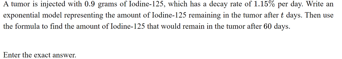 A tumor is injected with 0.9 grams of Iodine-125, which has a decay rate of 1.15% per day. Write an
exponential model representing the amount of Iodine-125 remaining in the tumor after t days. Then use
the formula to find the amount of Iodine-125 that would remain in the tumor after 60 days.
Enter the exact answer.
