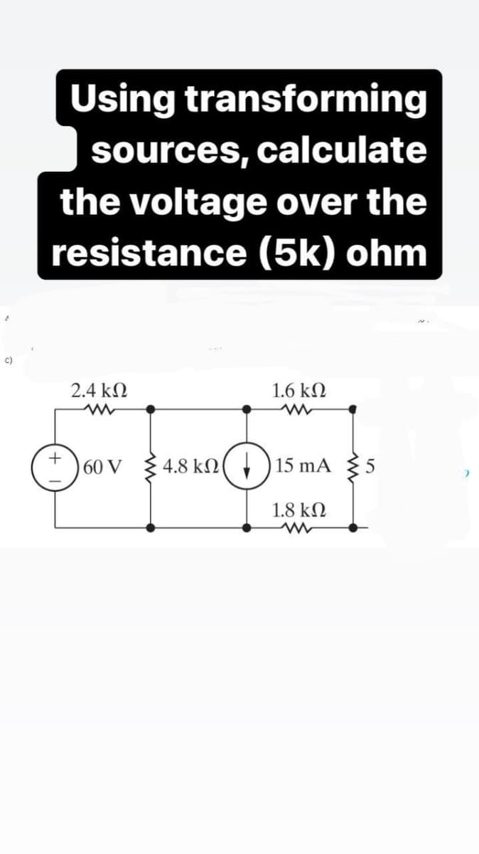 Using transforming
sources, calculate
the voltage over the
resistance (5k) ohm
c)
2.4 kN
1.6 kN
+
60 V { 4.8 kN( , )15 mA
1.8 k.
