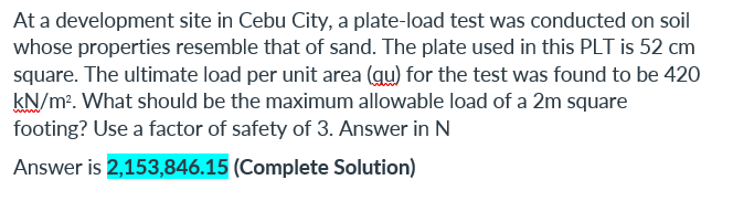 At a development site in Cebu City, a plate-load test was conducted on soil
whose properties resemble that of sand. The plate used in this PLT is 52 cm
square. The ultimate load per unit area (qu) for the test was found to be 420
kN/m². What should be the maximum allowable load of a 2m square
footing? Use a factor of safety of 3. Answer in N
Answer is 2,153,846.15 (Complete Solution)
