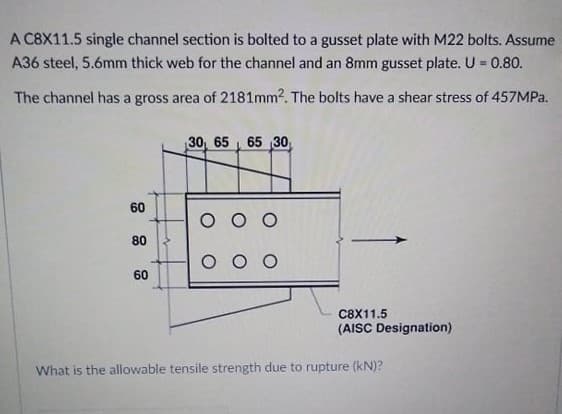 A C8X11.5 single channel section is bolted to a gusset plate with M22 bolts. Assume
A36 steel, 5.6mm thick web for the channel and an 8mm gusset plate. U = 0.80.
The channel has a gross area of 2181mm2. The bolts have a shear stress of 457MPa.
30, 65 65 30,
60
80
O O O
60
C8X11.5
(AISC Designation)
What is the allowable tensile strength due to rupture (kN)?
