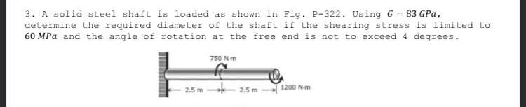 3. A solid steel shaft is loaded as shown in Fig. P-322. Using G = 83 GPa,
determine the required diameter of the shaft if the shearing stress is limited to
60 MPa and the angle of rotation at the free end is not to exceed 4 degrees.
750 N-m
1200 N-m
2.5 m
2.5 m-