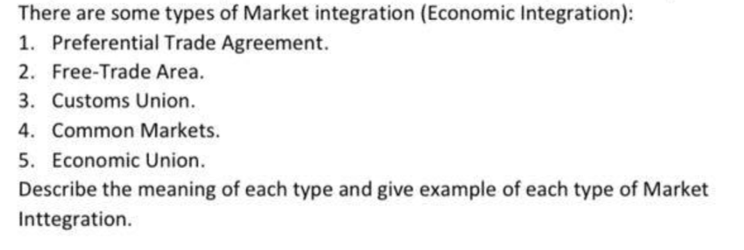 There are some types of Market integration (Economic Integration):
1. Preferential Trade Agreement.
2. Free-Trade Area.
3. Customs Union.
4. Common Markets.
5. Economic Union.
Describe the meaning of each type and give example of each type of Market
Inttegration.
