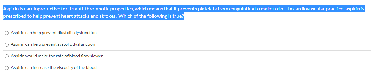 Aspirin is cardioprotective for its anti-thrombotic properties, which means that it prevents platelets from coagulating to make a clot. In cardiovascular practice, aspirin is
prescribed to help prevent heart attacks and strokes. Which of the following is true?
O Aspirin can help prevent diastolic dysfunction
O Aspirin can help prevent systolic dysfunction
O Aspirin would make the rate of blood flow slower
O Aspirin can increase the viscosity of the blood
