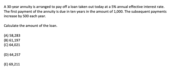 A 30-year annuity is arranged to pay off a loan taken out today at a 5% annual effective interest rate.
The first payment of the annuity is due in ten years in the amount of 1,000. The subsequent payments
increase by 500 each year.
Calculate the amount of the loan.
(A) 58,283
(B) 61,197
(C) 64,021
(D) 64,257
(E) 69,211
