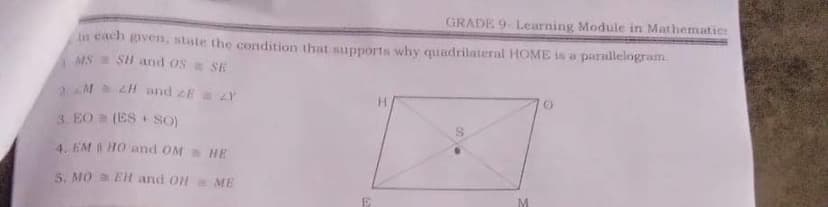 GRADE 9- Learning Module in Mathematicr
In cach given, stute the condition that supports why quadrilateral HOME is a parallelogram.
MS SH and os SE
2M ZH and ZE Y
H.
3. EO (ES SO)
4. EM HO and OM a HE
S. MO EH and OH= ME
M
