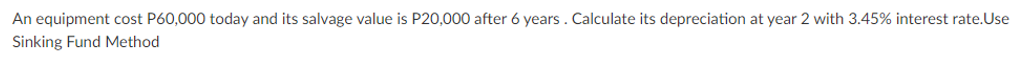 An equipment cost P60,000 today and its salvage value is P20,000 after 6 years. Calculate its depreciation at year 2 with 3.45% interest rate.Use
Sinking Fund Method

