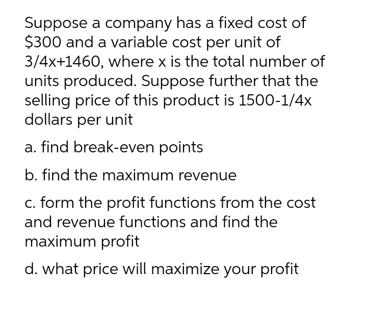 Suppose a company has a fixed cost of
$300 and a variable cost per unit of
3/4x+1460, where x is the total number of
units produced. Suppose further that the
selling price of this product is 1500-1/4x
dollars per unit
a. find break-even points
b. find the maximum revenue
c. form the profit functions from the cost
and revenue functions and find the
maximum profit
d. what price will maximize your profit
