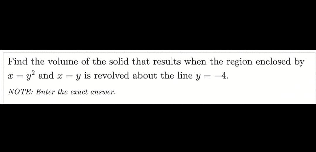 Find the volume of the solid that results when the region enclosed by
x = y? and x =
y is revolved about the line y = -4.
%3D
NOTE: Enter the exact answer.
