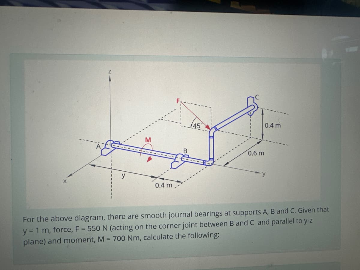 Z
y
M
0.4 m
B
45
0.6 m
0.4 m
y
For the above diagram, there are smooth journal bearings at supports A, B and C. Given that
y = 1 m, force, F = 550 N (acting on the corner joint between B and C and parallel to y-z
plane) and moment, M = 700 Nm, calculate the following: