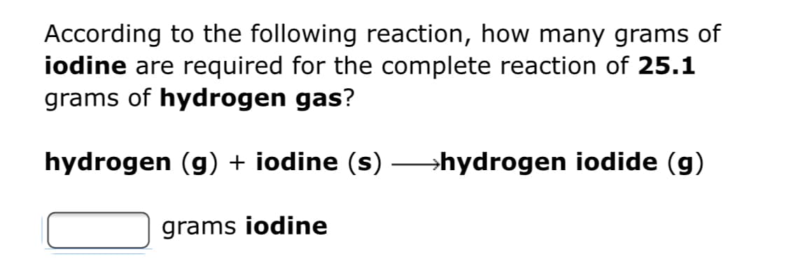 According to the following reaction, how many grams of
iodine are required for the complete reaction of 25.1
grams of hydrogen gas?
hydrogen (g) + iodine (s) hydrogen iodide (g)
grams iodine
