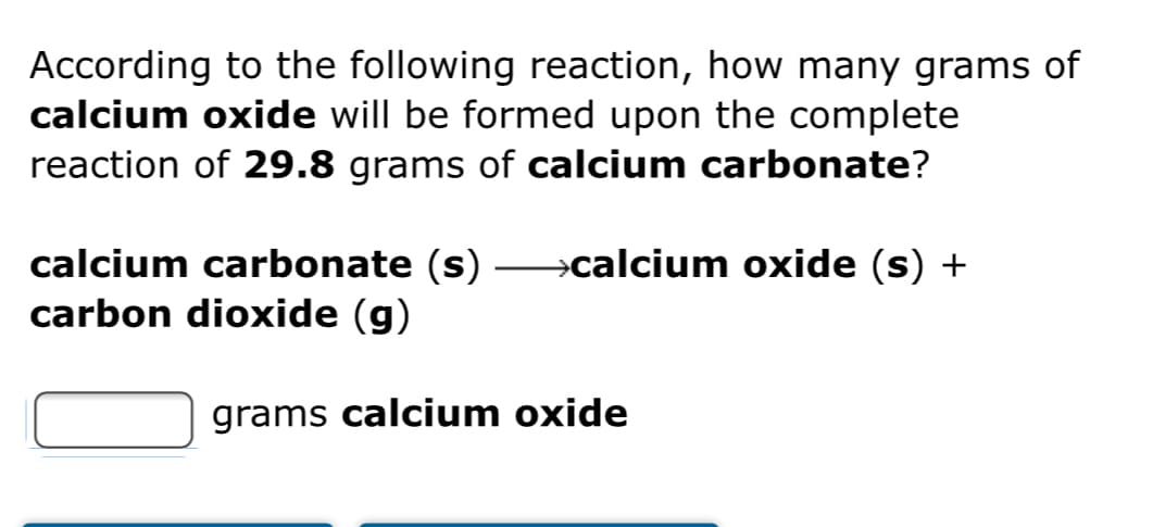 According to the following reaction, how many grams of
calcium oxide will be formed upon the complete
reaction of 29.8 grams of calcium carbonate?
calcium carbonate (s) –calcium oxide (s) +
carbon dioxide (g)
grams calcium oxide
