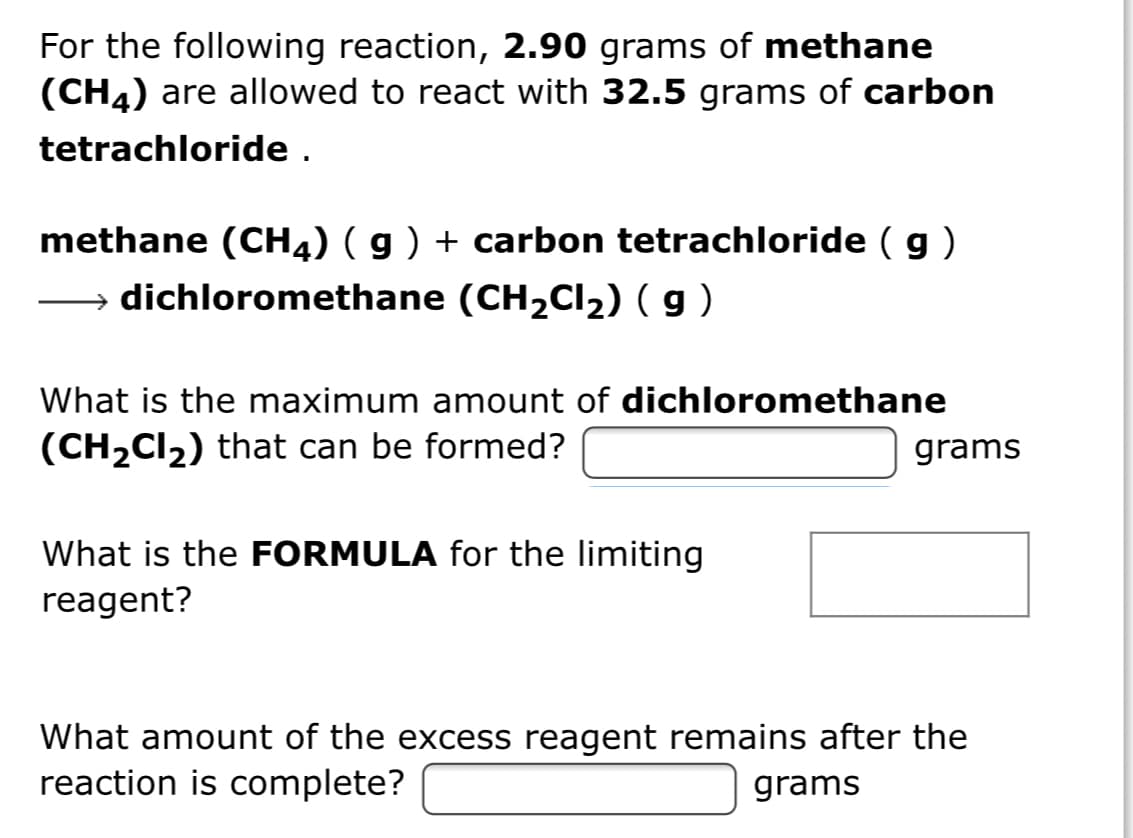 For the following reaction, 2.90 grams of methane
(CH4) are allowed to react with 32.5 grams of carbon
tetrachloride .
methane (CH4) ( g ) + carbon tetrachloride ( g )
dichloromethane (CH2CI2) ( g )
What is the maximum amount of dichloromethane
(CH2CI2) that can be formed?
grams
What is the FORMULA for the limiting
reagent?
What amount of the excess reagent remains after the
reaction is complete?
grams

