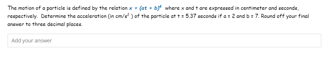 The motion of a particle is defined by the relation x = (at + b)4 where x and t are expressed in centimeter and seconds,
respectively. Determine the acceleration (in cm/s²) of the particle at t = 5.37 seconds if a = 2 and b = 7. Round off your final
answer to three decimal places.
Add your answer