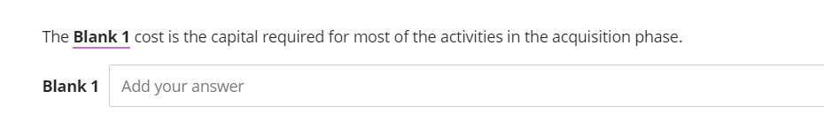 The Blank 1 cost is the capital required for most of the activities in the acquisition phase.
Blank 1 Add your answer