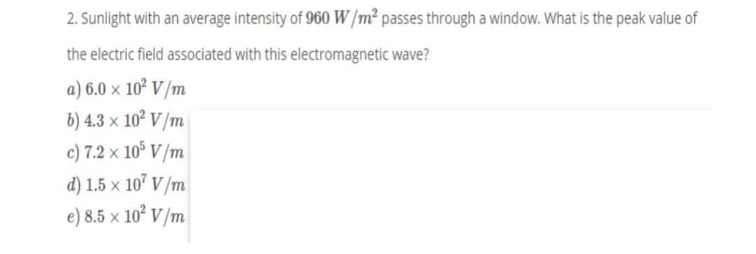 2. Sunlight with an average intensity of 960 W/m2 passes through a window. What is the peak value of
the electric field associated with this electromagnetic wave?
a) 6.0 x 10? V/m
b) 4.3 x 102 V/m
c) 7.2 x 10° V /m
d) 1.5 x 10' V/m
e) 8.5 x 10° V /m
