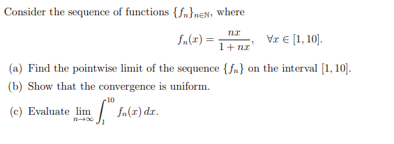 Consider the sequence of functions {fn}nen, where
nx
fn(z) =
Va € [1, 10].
1+ nx'
(a) Find the pointwise limit of the sequence {f} on the interval [1, 10].
(b) Show that the convergence is uniform.
.10
(c) Evaluate lim f. fn(x) dx.
12→∞0