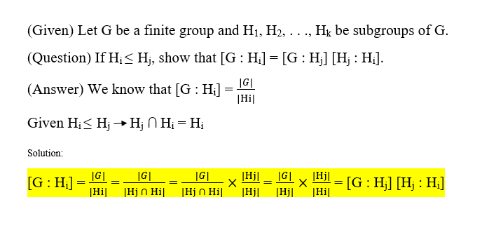 (Given) Let G be a finite group and H1, H2, ..., Hk be subgroups of G.
(Question) If H;< Hj, show that [G: H;] = [G : H;] [Hj : H;].
(Answer) We know that [G : H;]
|G|
|Hi|
Given Hi< Hj →Hj N Hị = Hị
Solution:
=IG|
|Hj n Hi|
|Hi|
[G: H;]
|G|
|G|
|Hj] _ |G|
|Hj|
[G: H;] [Hj : H;]
|Hj n Hi|
|Hj|
|Hj|
|Hi|
