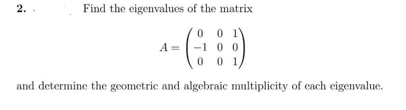 2.
Find the eigenvalues of the matrix
0 0 1
-1 0 0
0 01
A =
and determine the geometric and algebraic multiplicity of each eigenvalue.