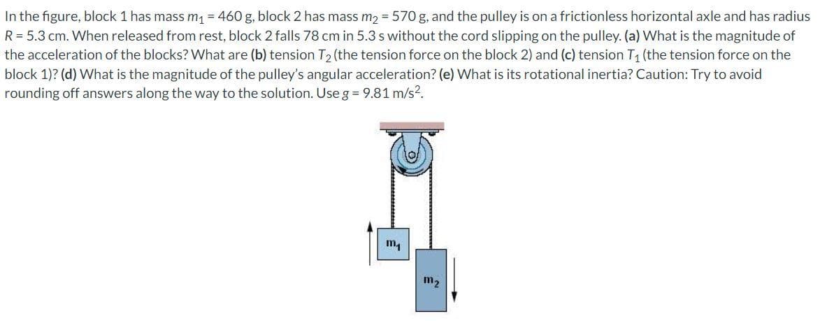 In the figure, block 1 has mass m₁ = 460 g, block 2 has mass m₂ = 570 g, and the pulley is on a frictionless horizontal axle and has radius
R = 5.3 cm. When released from rest, block 2 falls 78 cm in 5.3 s without the cord slipping on the pulley. (a) What is the magnitude of
the acceleration of the blocks? What are (b) tension T₂ (the tension force on the block 2) and (c) tension T₁ (the tension force on the
block 1)? (d) What is the magnitude of the pulley's angular acceleration? (e) What is its rotational inertia? Caution: Try to avoid
rounding off answers along the way to the solution. Use g = 9.81 m/s².
m₁
m₂