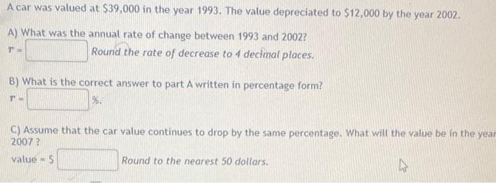 A car was valued at $39,000 in the year 1993. The value depreciated to $12,000 by the year 2002.
A) What was the annual rate of change between 1993 and 2002?
TH
Round the rate of decrease to 4 decimal places.
B) What is the correct answer to part A written in percentage form?
17
96.
C) Assume that the car value continues to drop by the same percentage. What will the value be in the year
2007?
value- S
4
Round to the nearest 50 dollars.