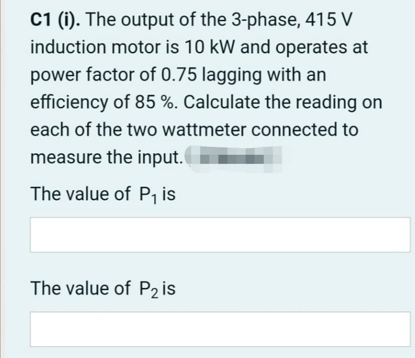 C1 (i). The output of the 3-phase, 415 V
induction motor is 10 kW and operates at
power factor of 0.75 lagging with an
efficiency of 85 %. Calculate the reading on
each of the two wattmeter connected to
measure the input.
The value of P, is
The value of P2 is
