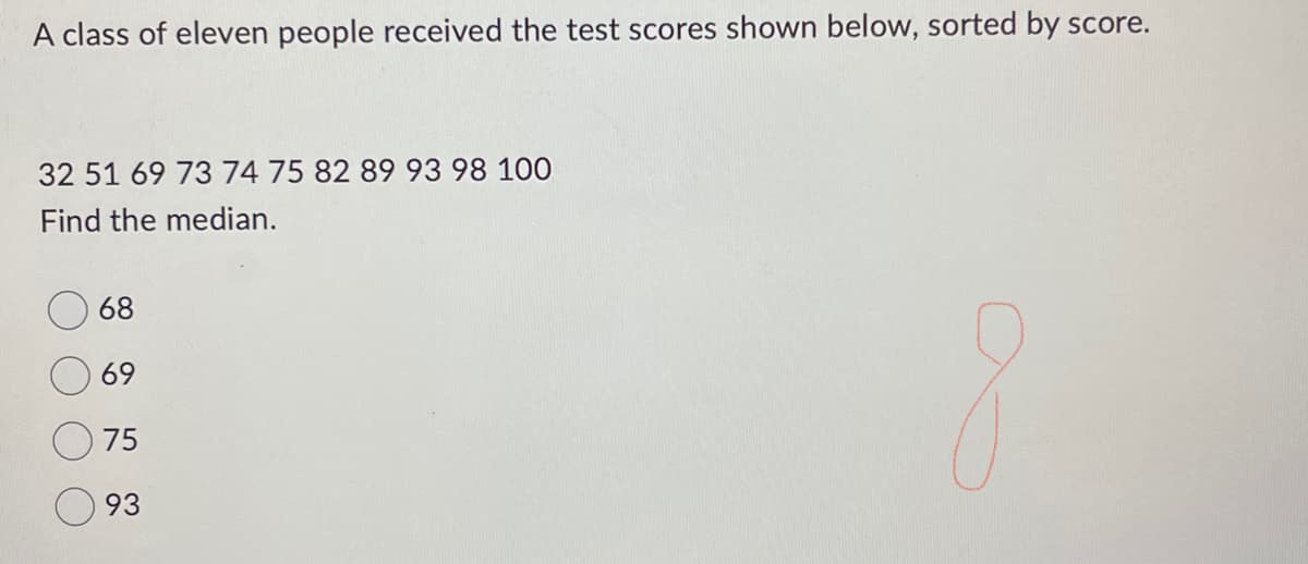 A class of eleven people received the test scores shown below, sorted by score.
32 51 69 73 74 75 82 89 93 98 100
Find the median.
68
69
75
93