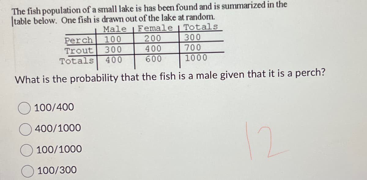 The fish population of a small lake is has been found and is summarized in the
table below. One fish is drawn out of the lake at random.
Male
Female
Totals
200
300
400
700
600
1000
What is the probability that the fish is a male given that it is a perch?
Perch
100
Trout
300
Totals 400
100/400
400/1000
100/1000
100/300
12