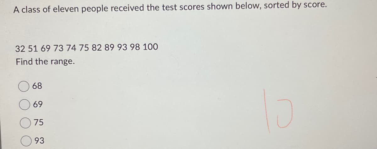A class of eleven people received the test scores shown below, sorted by score.
32 51 69 73 74 75 82 89 93 98 100
Find the range.
68
69
75
93
lo
