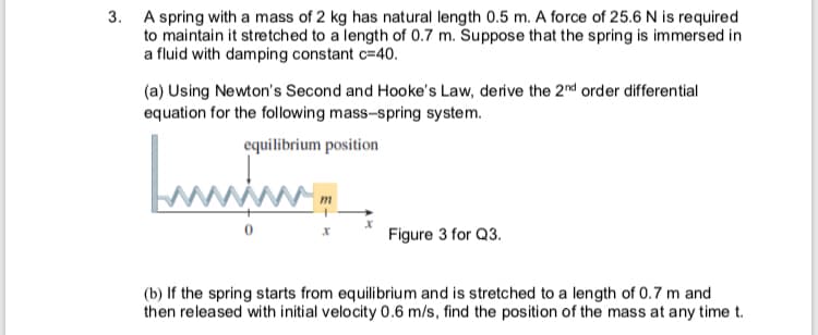 A spring with a mass of 2 kg has natural length 0.5 m. A force of 25.6 N is required
to maintain it stretched to a length of 0.7 m. Suppose that the spring is immersed in
a fluid with damping constant c=40.
(a) Using Newton's Second and Hooke's Law, derive the 2nd order differential
equation for the following mass-spring system.
equilibrium position
Figure 3 for Q3.
(b) If the spring starts from equilibrium and is stretched to a length of 0.7 m and
then released with initial velocity 0.6 m/s, find the position of the mass at any time t.
