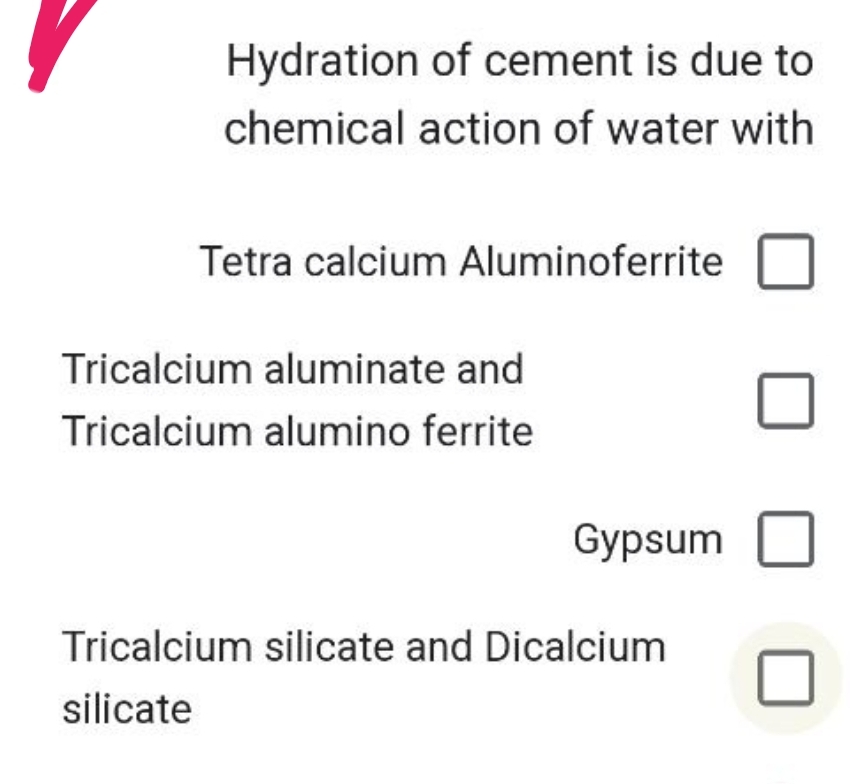 Hydration of cement is due to
chemical action of water with
Tetra calcium Aluminoferrite
Tricalcium aluminate and
Tricalcium alumino ferrite
Gypsum
Tricalcium silicate and Dicalcium
silicate