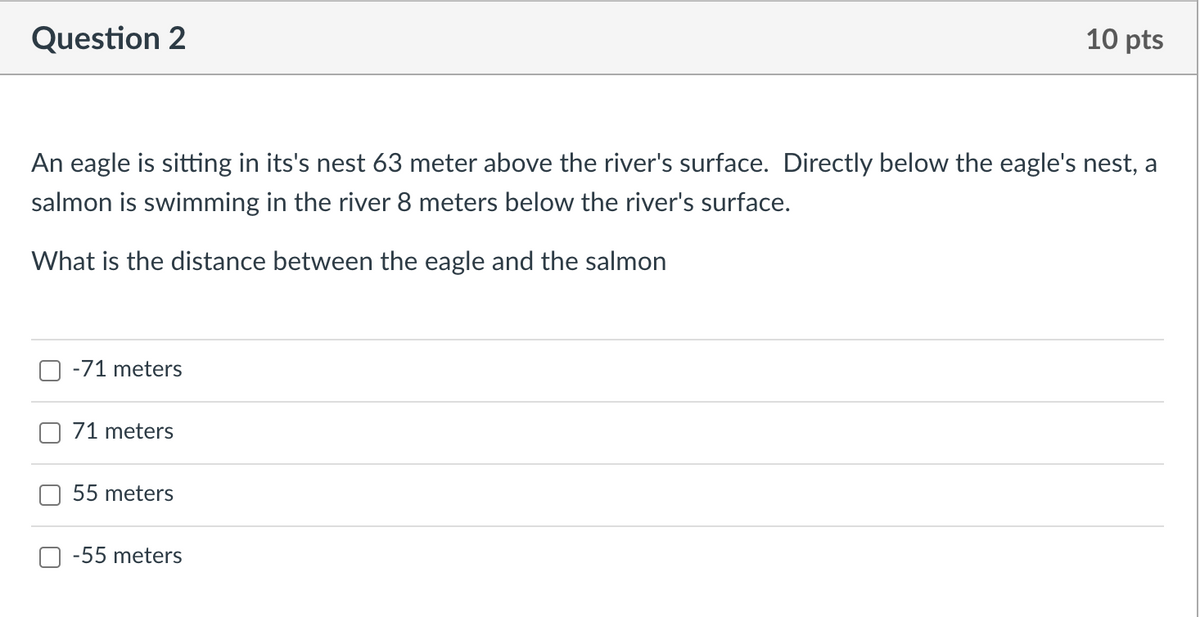Question 2
10 pts
An eagle is sitting in its's nest 63 meter above the river's surface. Directly below the eagle's nest, a
salmon is swimming in the river 8 meters below the river's surface.
What is the distance between the eagle and the salmon
O -71 meters
O 71 meters
55 meters
-55 meters
