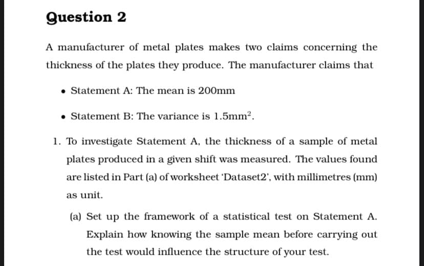 Question 2
A manufacturer of metal plates makes two claims concerning the
thickness of the plates they produce. The manufacturer claims that
• Statement A: The mean is 200mm
• Statement B: The variance is 1.5mm2.
1. To investigate Statement A, the thickness of a sample of metal
plates produced in a given shift was measured. The values found
are listed in Part (a) of worksheet 'Dataset2', with millimetres (mm)
as unit.
(a) Set up the framework of a statistical test on Statement A.
Explain how knowing the sample mean before carrying out
the test would influence the structure of your test.
