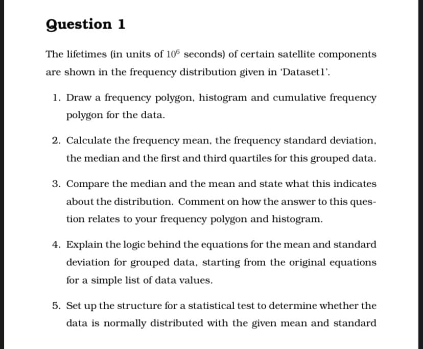 Question 1
The lifetimes (in units of 10 seconds) of certain satellite components
are shown in the frequency distribution given in 'Datasetl'.
1. Draw a frequency polygon, histogram and cumulative frequency
polygon for the data.
2. Calculate the frequency mean, the frequency standard deviation,
the median and the first and third quartiles for this grouped data.
3. Compare the median and the mean and state what this indicates
about the distribution. Comment on how the answer to this ques-
tion relates to your frequency polygon and histogram.
4. Explain the logic behind the equations for the mean and standard
deviation for grouped data, starting from the original equations
for a simple list of data values.
5. Set up the structure for a statistical test to determine whether the
data is normally distributed with the given mean and standard
