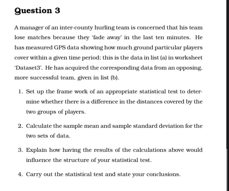 Question 3
A manager of an inter-county hurling team is concerned that his team
lose matches because they 'fade away' in the last ten minutes. He
has measured GPS data showing how much ground particular players
cover within a given time period; this is the data in list (a) in worksheet
'Dataset3'. He has acquired the corresponding data from an opposing,
more successful team, given in list (b).
1. Set up the frame work of an appropriate statistical test to deter-
mine whether there is a difference in the distances covered by the
two groups of players.
2. Calculate the sample mean and sample standard deviation for the
two sets of data.
3. Explain how having the results of the calculations above would
influence the structure of your statistical test.
4. Carry out the statistical test and state your conclusions.
