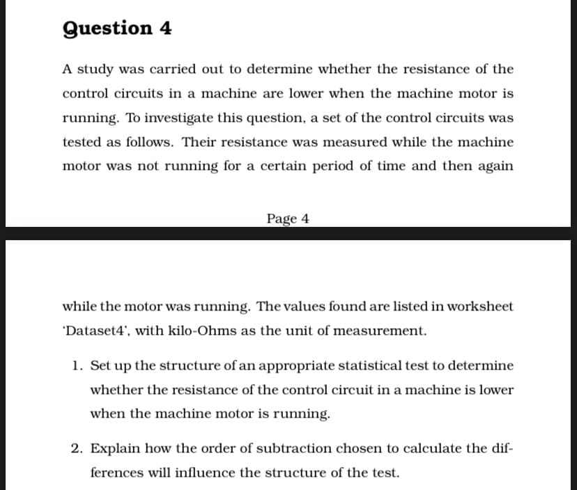Question 4
A study was carried out to determine whether the resistance of the
control circuits in a machine are lower when the machine motor is
running. To ivestigate this question, a set of the control circuits was
tested as follows. Their resistance was measured while the machine
motor was not running for a certain period of time and then again
Page 4
while the motor was running. The values found are listed in worksheet
'Dataset4', with kilo-Ohms as the unit of measurement.
1. Set up the structure of an appropriate statistical test to determine
whether the resistance of the control circuit in a machine is lower
when the machine motor is running.
2. Explain how the order of subtraction chosen to calculate the dif-
ferences will influence the structure of the test.
