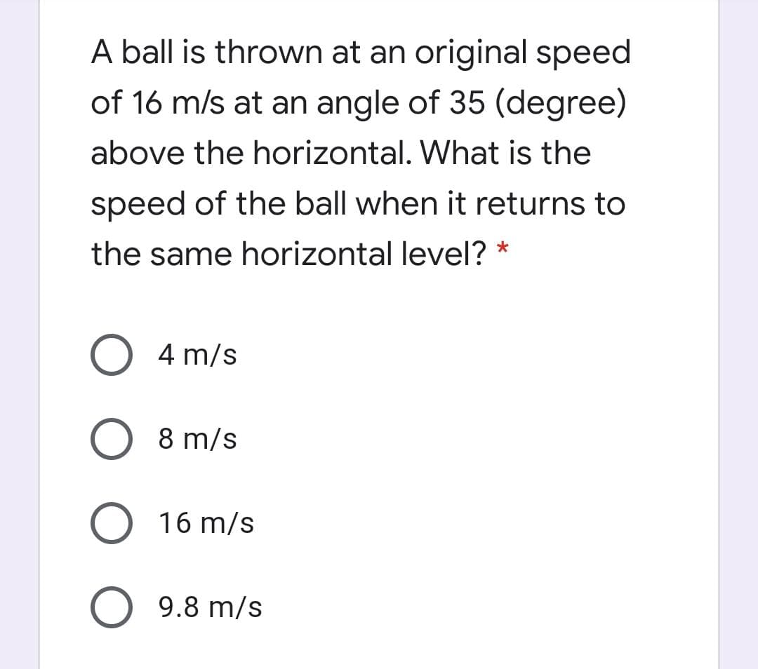 A ball is thrown at an original speed
of 16 m/s at an angle of 35 (degree)
above the horizontal. What is the
speed of the ball when it returns to
the same horizontal level? *
O 4 m/s
8 m/s
O 16 m/s
9.8 m/s
