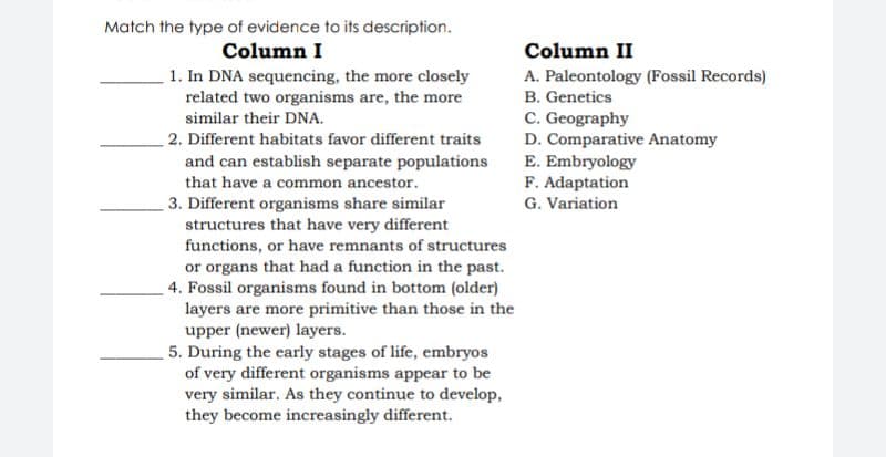 Match the type of evidence to its description.
Column I
1. In DNA sequencing, the more closely
related two organisms are, the more
similar their DNA.
Column II
A. Paleontology (Fossil Records)
B. Genetics
C. Geography
D. Comparative Anatomy
E. Embryology
F. Adaptation
G. Variation
2. Different habitats favor different traits
and can establish separate populations
that have a common ancestor.
3. Different organisms share similar
structures that have very different
functions, or have remnants of structures
or organs that had a function in the past.
4. Fossil organisms found in bottom (older)
layers are more primitive than those in the
upper (newer) layers.
5. During the early stages of life, embryos
of very different organisms appear to be
very similar. As they continue to develop,
they become increasingly different.
