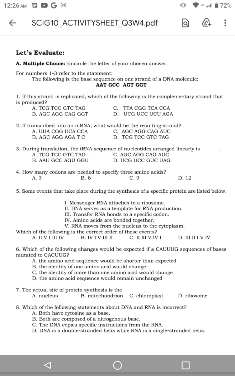 12:26 AM E
G M
46 l i72%
SCIG10_ACTIVITYSHEET_Q3W4.pdf
Let's Evaluate:
A. Multiple Choice: Encircle the letter of your chosen answer.
For numbers 1-3 refer to the statement:
The following is the base sequence on one strand of a DNA molecule:
AAT GCC AGT GGT
1. If this strand is replicated, which of the following is the complementary strand that
is produced?
A. TCG TCC GTC TAG
C. TTA CGG TCA CCA
B. AGC AGG CAG GGT
D. UCG UCC UCU AGA
2. If transcribed into an mRNA, what would be the resulting strand?
A. UUA CGG UCA CCA
C. AGC AGG CAG AUC
B. AGC AGG AGA T C
D. TCG TCC GTC TAG
3. During translation, the tRNA sequence of nucleotides arranged linearly is
A. TCG TCC GTC TAG
C. AGC AGG CAG AUC
B. AAU GCC AGU GGU
D. UCG UCC GỤC UAG
4. How many codons are needed to specify three amino acids?
В. 6
А. 3
С. 9
D. 12
5. Some events that take place during the synthesis of a specific protein are listed below.
I. Messenger RNA attaches to a ribosome.
II. DNA serves as a template for RNA production.
III. Transfer RNA bonds to a specific codon.
IV. Amino acids are bonded together.
V. RNA moves from the nucleus to the cytoplasm.
Which of the following is the correct order of these events?
В. IV IV II I
A. II VI III IV
С. I IV IVI
D. III II I V IV
6. Which of the following changes would be expected if a CAUUUG sequences of bases
mutated to CACUUG?
A. the amino acid sequence would be shorter than expected
B. the identity of one amino acid would change
C. the identity of more than one amino acid would change
D. the amino acid sequence would remain unchanged
7. The actual site of protein synthesis is the
A. nucleus
B. mitochondrion C. chloroplast
D. ribosome
8. Which of the following statements about DNA and RNA is incorrect?
A. Both have cytosine as a base.
B. Both are composed of a nitrogenous base.
C. The DNA copies specific instructions from the RNA.
D. DNA is a double-stranded helix while RNA is a single-stranded helix.
